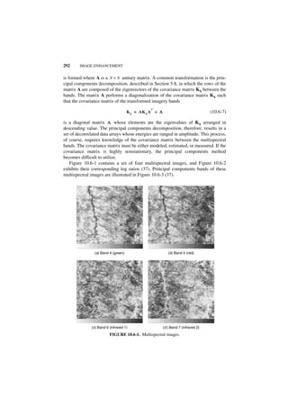 292     IMAGE ENHANCEMENT


is formed where A is a N × N unitary matrix. A common transformation is the prin-
cipal components decomposition, described in Section 5.8, in which the rows of the
matrix A are composed of the eigenvectors of the covariance matrix Kx between the
bands. The matrix A performs a diagonalization of the covariance matrix Kx such
that the covariance matrix of the transformed imagery bands
                                               T
                                     K y = AK x A = Λ                              (10.6-7)

is a diagonal matrix Λ whose elements are the eigenvalues of Kx arranged in
descending value. The principal components decomposition, therefore, results in a
set of decorrelated data arrays whose energies are ranged in amplitude. This process,
of course, requires knowledge of the covariance matrix between the multispectral
bands. The covariance matrix must be either modeled, estimated, or measured. If the
covariance matrix is highly nonstationary, the principal components method
becomes difficult to utilize.
   Figure 10.6-1 contains a set of four multispectral images, and Figure 10.6-2
exhibits their corresponding log ratios (37). Principal components bands of these
multispectral images are illustrated in Figure 10.6-3 (37).




                (a) Band 4 (green)                         (b) Band 5 (red)




              (c) Band 6 (infrared 1)                   (d ) Band 7 (infrared 2)
                         FIGURE 10.6-1. Multispectral images.
 