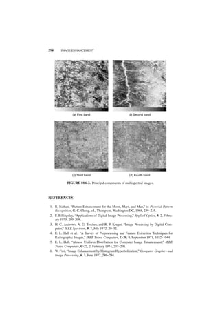 294      IMAGE ENHANCEMENT




                 (a) First band                            (b) Second band




                 (c) Third band                            (d ) Fourth band

             FIGURE 10.6-3. Principal components of multispectral images.



REFERENCES

 1. R. Nathan, “Picture Enhancement for the Moon, Mars, and Man,” in Pictorial Pattern
    Recognition, G. C. Cheng, ed., Thompson, Washington DC, 1968, 239–235.
 2. F. Billingsley, “Applications of Digital Image Processing,” Applied Optics, 9, 2, Febru-
    ary 1970, 289–299.
 3. H. C. Andrews, A. G. Tescher, and R. P. Kruger, “Image Processing by Digital Com-
    puter,” IEEE Spectrum, 9, 7, July 1972, 20–32.
 4. E. L. Hall et al., “A Survey of Preprocessing and Feature Extraction Techniques for
    Radiographic Images,” IEEE Trans. Computers, C-20, 9, September 1971, 1032–1044.
 5. E. L. Hall, “Almost Uniform Distribution for Computer Image Enhancement,” IEEE
    Trans. Computers, C-23, 2, February 1974, 207–208.
 6. W. Frei, “Image Enhancement by Histogram Hyperbolization,” Computer Graphics and
    Image Processing, 6, 3, June 1977, 286–294.
 