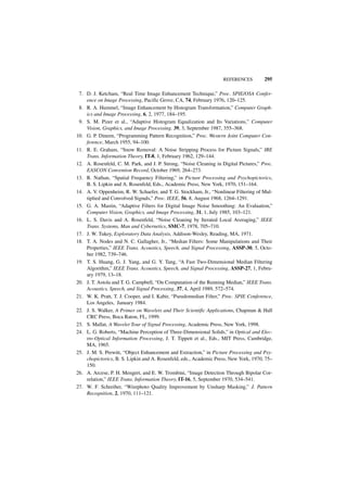 REFERENCES         295

 7. D. J. Ketcham, “Real Time Image Enhancement Technique,” Proc. SPIE/OSA Confer-
    ence on Image Processing, Pacific Grove, CA, 74, February 1976, 120–125.
 8. R. A. Hummel, “Image Enhancement by Histogram Transformation,” Computer Graph-
    ics and Image Processing, 6, 2, 1977, 184–195.
 9. S. M. Pizer et al., “Adaptive Histogram Equalization and Its Variations,” Computer
    Vision, Graphics, and Image Processing. 39, 3, September 1987, 355–368.
10. G. P. Dineen, “Programming Pattern Recognition,” Proc. Western Joint Computer Con-
    ference, March 1955, 94–100.
11. R. E. Graham, “Snow Removal: A Noise Stripping Process for Picture Signals,” IRE
    Trans. Information Theory, IT-8, 1, February 1962, 129–144.
12. A. Rosenfeld, C. M. Park, and J. P. Strong, “Noise Cleaning in Digital Pictures,” Proc.
    EASCON Convention Record, October 1969, 264–273.
13. R. Nathan, “Spatial Frequency Filtering,” in Picture Processing and Psychopictorics,
    B. S. Lipkin and A. Rosenfeld, Eds., Academic Press, New York, 1970, 151–164.
14. A. V. Oppenheim, R. W. Schaefer, and T. G. Stockham, Jr., “Nonlinear Filtering of Mul-
    tiplied and Convolved Signals,” Proc. IEEE, 56, 8, August 1968, 1264–1291.
15. G. A. Mastin, “Adaptive Filters for Digital Image Noise Smoothing: An Evaluation,”
    Computer Vision, Graphics, and Image Processing, 31, 1, July 1985, 103–121.
16. L. S. Davis and A. Rosenfeld, “Noise Cleaning by Iterated Local Averaging,” IEEE
    Trans. Systems, Man and Cybernetics, SMC-7, 1978, 705–710.
17. J. W. Tukey, Exploratory Data Analysis, Addison-Wesley, Reading, MA, 1971.
18. T. A. Nodes and N. C. Gallagher, Jr., “Median Filters: Some Manipulations and Their
    Properties,” IEEE Trans. Acoustics, Speech, and Signal Processing, ASSP-30, 5, Octo-
    ber 1982, 739–746.
19. T. S. Huang, G. J. Yang, and G. Y. Tang, “A Fast Two-Dimensional Median Filtering
    Algorithm,” IEEE Trans. Acoustics, Speech, and Signal Processing, ASSP-27, 1, Febru-
    ary 1979, 13–18.
20. J. T. Astola and T. G. Campbell, “On Computation of the Running Median,” IEEE Trans.
    Acoustics, Speech, and Signal Processing, 37, 4, April 1989, 572–574.
21. W. K. Pratt, T. J. Cooper, and I. Kabir, “Pseudomedian Filter,” Proc. SPIE Conference,
    Los Angeles, January 1984.
22. J. S. Walker, A Primer on Wavelets and Their Scientific Applications, Chapman & Hall
    CRC Press, Boca Raton, FL, 1999.
23. S. Mallat, A Wavelet Tour of Signal Processing, Academic Press, New York, 1998.
24. L. G. Roberts, “Machine Perception of Three-Dimensional Solids,” in Optical and Elec-
    tro-Optical Information Processing, J. T. Tippett et al., Eds., MIT Press, Cambridge,
    MA, 1965.
25. J. M. S. Prewitt, “Object Enhancement and Extraction,” in Picture Processing and Psy-
    chopictorics, B. S. Lipkin and A. Rosenfeld, eds., Academic Press, New York, 1970, 75–
    150.
26. A. Arcese, P. H. Mengert, and E. W. Trombini, “Image Detection Through Bipolar Cor-
    relation,” IEEE Trans. Information Theory, IT-16, 5, September 1970, 534–541.
27. W. F. Schreiber, “Wirephoto Quality Improvement by Unsharp Masking,” J. Pattern
    Recognition, 2, 1970, 111–121.
 
