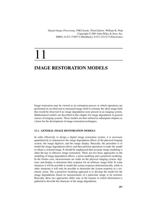 Digital Image Processing: PIKS Inside, Third Edition. William K. Pratt
                                        Copyright © 2001 John Wiley & Sons, Inc.
                     ISBNs: 0-471-37407-5 (Hardback); 0-471-22132-5 (Electronic)




11
IMAGE RESTORATION MODELS




Image restoration may be viewed as an estimation process in which operations are
performed on an observed or measured image field to estimate the ideal image field
that would be observed if no image degradation were present in an imaging system.
Mathematical models are described in this chapter for image degradation in general
classes of imaging systems. These models are then utilized in subsequent chapters as
a basis for the development of image restoration techniques.


11.1. GENERAL IMAGE RESTORATION MODELS

In order effectively to design a digital image restoration system, it is necessary
quantitatively to characterize the image degradation effects of the physical imaging
system, the image digitizer, and the image display. Basically, the procedure is to
model the image degradation effects and then perform operations to undo the model
to obtain a restored image. It should be emphasized that accurate image modeling is
often the key to effective image restoration. There are two basic approaches to the
modeling of image degradation effects: a priori modeling and a posteriori modeling.
In the former case, measurements are made on the physical imaging system, digi-
tizer, and display to determine their response for an arbitrary image field. In some
instances it will be possible to model the system response deterministically, while in
other situations it will only be possible to determine the system response in a sto-
chastic sense. The a posteriori modeling approach is to develop the model for the
image degradations based on measurements of a particular image to be restored.
Basically, these two approaches differ only in the manner in which information is
gathered to describe the character of the image degradation.

                                                                                  297
 