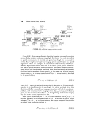 298      IMAGE RESTORATION MODELS




                    FIGURE 11.1-1. Digital image restoration model.



    Figure 11.1-1 shows a general model of a digital imaging system and restoration
process. In the model, a continuous image light distribution C ( x, y, t, λ ) dependent
on spatial coordinates (x, y), time (t), and spectral wavelength ( λ ) is assumed to
exist as the driving force of a physical imaging system subject to point and spatial
degradation effects and corrupted by deterministic and stochastic disturbances.
Potential degradations include diffraction in the optical system, sensor nonlineari-
ties, optical system aberrations, film nonlinearities, atmospheric turbulence effects,
image motion blur, and geometric distortion. Noise disturbances may be caused by
electronic imaging sensors or film granularity. In this model, the physical imaging
                                                (i)
system produces a set of output image fields FO ( x, y, t j ) at time instant t j described
by the general relation

                               (i )
                             F O ( x, y, tj ) = O P { C ( x, y, t, λ ) }           (11.1-1)


where O P { · } represents a general operator that is dependent on the space coordi-
nates (x, y), the time history (t), the wavelength ( λ ), and the amplitude of the light
distribution (C). For a monochrome imaging system, there will only be a single out-
                                                              (i)
put field, while for a natural color imaging system, FO ( x, y, t j ) may denote the red,
green, and blue tristimulus bands for i = 1, 2, 3, respectively. Multispectral imagery
may also involve several output bands of data.
                                                                               (i)
   In the general model of Figure 11.1-1, each observed image field FO ( x, y, t j ) is
digitized, following the techniques outlined in Part 3, to produce an array of image
            (i )
samples F S ( m 1, m 2, t j ) at each time instant t j . The output samples of the digitizer
are related to the input observed field by


                             (i)                            (i)
                           F S ( m 1, m 2, t j ) = O G { F O ( x, y, t j ) }       (11.1-2)
 