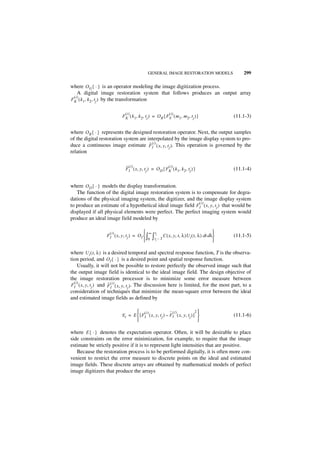 GENERAL IMAGE RESTORATION MODELS                  299

where O G { · } is an operator modeling the image digitization process.
   A digital image restoration system that follows produces an output array
 (i)
FK ( k 1, k 2, tj ) by the transformation

                              (i )                          ( i)
                            F K ( k 1, k 2, t j ) = O R { FS ( m 1, m2, t j ) }          (11.1-3)


where O R { · } represents the designed restoration operator. Next, the output samples
of the digital restoration system are interpolated by the image display system to pro-
duce a continuous image estimate F ( i ) ( x, y, t j ). This operation is governed by the
                                       ˆ
                                         I
relation


                              ˆ (i)                     (i)
                              FI ( x, y, t j ) = O D { FK ( k 1, k 2, tj ) }             (11.1-4)


where O D { · } models the display transformation.
   The function of the digital image restoration system is to compensate for degra-
dations of the physical imaging system, the digitizer, and the image display system
                                                             (i)
to produce an estimate of a hypothetical ideal image field FI ( x, y, t j ) that would be
displayed if all physical elements were perfect. The perfect imaging system would
produce an ideal image field modeled by

                    (i)                    ∞ t                                     
                   FI ( x, y, t j ) = O I  ∫ ∫ j C ( x, y, t, λ )U i ( t, λ ) dt dλ    (11.1-5)
                                            0 tj – T                               

where U i ( t, λ ) is a desired temporal and spectral response function, T is the observa-
tion period, and O I { · } is a desired point and spatial response function.
    Usually, it will not be possible to restore perfectly the observed image such that
the output image field is identical to the ideal image field. The design objective of
the image restoration processor is to minimize some error measure between
  (i)
FI ( x, y, t j ) and F ( i ) ( x, y, t j ). The discussion here is limited, for the most part, to a
                      ˆ
                        I
consideration of techniques that minimize the mean-square error between the ideal
and estimated image fields as defined by

                                     (i )                  ˆ (i )             2
                            E i = E  [ F I ( x, y, t j ) – F I ( x, y, t j ) ]         (11.1-6)
                                                                               

where E { · } denotes the expectation operator. Often, it will be desirable to place
side constraints on the error minimization, for example, to require that the image
estimate be strictly positive if it is to represent light intensities that are positive.
   Because the restoration process is to be performed digitally, it is often more con-
venient to restrict the error measure to discrete points on the ideal and estimated
image fields. These discrete arrays are obtained by mathematical models of perfect
image digitizers that produce the arrays
 