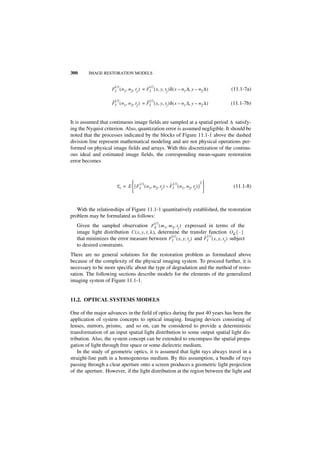 300      IMAGE RESTORATION MODELS


                       (i)                    (i)
                     FI ( n 1, n 2, t j ) = F I ( x, y, tj )δ ( x – n 1 ∆, y – n 2 ∆ )   (11.1-7a)

                     ˆ (i)                  ˆ (i)
                     FI ( n 1, n 2, t j ) = F I ( x, y, tj )δ ( x – n 1 ∆, y – n 2 ∆ )   (11.1-7b)


It is assumed that continuous image fields are sampled at a spatial period ∆ satisfy-
ing the Nyquist criterion. Also, quantization error is assumed negligible. It should be
noted that the processes indicated by the blocks of Figure 11.1-1 above the dashed
division line represent mathematical modeling and are not physical operations per-
formed on physical image fields and arrays. With this discretization of the continu-
ous ideal and estimated image fields, the corresponding mean-square restoration
error becomes



                                 (i )                      ˆ (i)                 2
                        E i = E  [ F I ( n 1, n 2, t j ) – F I ( n 1, n 2, tj ) ]       (11.1-8)
                                                                                  


   With the relationships of Figure 11.1-1 quantitatively established, the restoration
problem may be formulated as follows:
                                                    (i)
   Given the sampled observation F S ( m 1, m 2, t j ) expressed in terms of the
   image light distribution C ( x, y, t, λ ), determine the transfer function O K { · }
                                                    (i )           ˆ (i)
   that minimizes the error measure between F I ( x, y, t j ) and FI ( x, y, t j ) subject
   to desired constraints.
There are no general solutions for the restoration problem as formulated above
because of the complexity of the physical imaging system. To proceed further, it is
necessary to be more specific about the type of degradation and the method of resto-
ration. The following sections describe models for the elements of the generalized
imaging system of Figure 11.1-1.


11.2. OPTICAL SYSTEMS MODELS

One of the major advances in the field of optics during the past 40 years has been the
application of system concepts to optical imaging. Imaging devices consisting of
lenses, mirrors, prisms, and so on, can be considered to provide a deterministic
transformation of an input spatial light distribution to some output spatial light dis-
tribution. Also, the system concept can be extended to encompass the spatial propa-
gation of light through free space or some dielectric medium.
    In the study of geometric optics, it is assumed that light rays always travel in a
straight-line path in a homogeneous medium. By this assumption, a bundle of rays
passing through a clear aperture onto a screen produces a geometric light projection
of the aperture. However, if the light distribution at the region between the light and
 