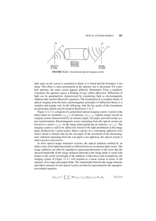 OPTICAL SYSTEMS MODELS        301




                   FIGURE 11.2-1. Generalized optical imaging system.



dark areas on the screen is examined in detail, it is found that the boundary is not
sharp. This effect is more pronounced as the aperture size is decreased. For a pin-
hole aperture, the entire screen appears diffusely illuminated. From a simplistic
viewpoint, the aperture causes a bending of rays called diffraction. Diffraction of
light can be quantitatively characterized by considering light as electromagnetic
radiation that satisfies Maxwell's equations. The formulation of a complete theory of
optical imaging from the basic electromagnetic principles of diffraction theory is a
complex and lengthy task. In the following, only the key points of the formulation
are presented; details may be found in References 1 to 3.
   Figure 11.2-1 is a diagram of a generalized optical imaging system. A point in the
object plane at coordinate ( x o, y o ) of intensity I o ( x o, y o ) radiates energy toward an
imaging system characterized by an entrance pupil, exit pupil, and intervening sys-
tem transformation. Electromagnetic waves emanating from the optical system are
focused to a point ( x i, y i ) on the image plane producing an intensity I i ( x i, y i ) . The
imaging system is said to be diffraction limited if the light distribution at the image
plane produced by a point-source object consists of a converging spherical wave
whose extent is limited only by the exit pupil. If the wavefront of the electromag-
netic radiation emanating from the exit pupil is not spherical, the optical system is
said to possess aberrations.
   In most optical image formation systems, the optical radiation emitted by an
object arises from light transmitted or reflected from an incoherent light source. The
image radiation can often be regarded as quasimonochromatic in the sense that the
spectral bandwidth of the image radiation detected at the image plane is small with
respect to the center wavelength of the radiation. Under these joint assumptions, the
imaging system of Figure 11.2-1 will respond as a linear system in terms of the
intensity of its input and output fields. The relationship between the image intensity
and object intensity for the optical system can then be represented by the superposi-
tion integral equation

                                        ∞    ∞
                   Ii ( x i, y i ) =   ∫–∞ ∫–∞ H ( xi, yi ; xo, yo )Io ( xo, yo ) dxo dyo   (11.2-1)
 