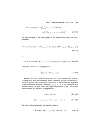 IMAGE STOCHASTIC CHARACTERIZATION                                 17

                                                     ∞     ∞
          R ( x 1, y 1, t 1 ; x 2, y 2, t2 ) =   ∫–∞ ∫–∞ F ( x1, x1, y1 )F∗ ( x2, y2, t2 )
                                                  × p { F 1, F 2 ; x 1, y 1, t1, x 2, y 2, t 2 } dF 1 dF2               (1.4-7b)


The autocovariance of the image process is the autocorrelation about the mean,
defined as



K ( x1, y 1, t1 ; x 2, y 2, t2) = E { [ F ( x 1, y 1, t1 ) – η F ( x 1, y 1, t 1 ) ] [ F∗ ( x 2, y 2, t 2 ) – η∗ ( x 2, y 2, t2 ) ] }
                                                                                                               F


                                                                                                                        (1.4-8a)


or


     K ( x 1, y 1, t 1 ; x 2, y 2, t2) = R ( x1, y 1, t1 ; x 2, y 2, t2) – η F ( x 1, y 1, t1 ) η∗ ( x 2, y 2, t 2 )
                                                                                                 F                      (1.4-8b)


Finally, the variance of an image process is


                                                 2
                                             σ F ( x, y, t ) = K ( x, y, t ; x, y, t )                                   (1.4-9)


   An image process is called stationary in the strict sense if its moments are unaf-
fected by shifts in the space and time origins. The image process is said to be sta-
tionary in the wide sense if its mean is constant and its autocorrelation is dependent
on the differences in the image coordinates, x1 – x2, y1 – y2, t1 – t2, and not on their
individual values. In other words, the image autocorrelation is not a function of
position or time. For stationary image processes,


                                                         E { F ( x, y, t ) } = η F                                     (1.4-10a)


                              R ( x 1, y 1, t 1 ; x 2, y 2, t 2) = R ( x1 – x 2, y 1 – y 2, t1 – t 2 )                 (1.4-10b)


The autocorrelation expression may then be written as


                            R ( τx, τy, τt ) = E { F ( x + τ x, y + τy, t + τ t )F∗ ( x, y, t ) }                       (1.4-11)
 