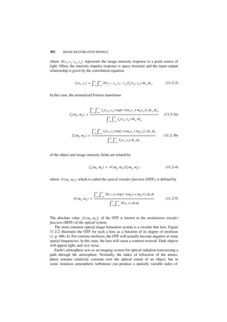 302      IMAGE RESTORATION MODELS


where H ( x i, y i ; x o, y o ) represents the image intensity response to a point source of
light. Often, the intensity impulse response is space invariant and the input–output
relationship is given by the convolution equation

                                                   ∞       ∞
                      I i ( x i, y i ) =        ∫–∞ ∫–∞ H ( xi – xo, yi – yo )Io ( xo, yo ) dxo dyo                                                       (11.2-2)


In this case, the normalized Fourier transforms


                                               ∞       ∞
                                            ∫–∞ ∫–∞ Io ( xo, yo ) exp{ –i ( ωx xo + ωy yo ) } dxo dyo
             Io ( ω x, ω y ) = -----------------------------------------------------------------------------------------------------------------------
                                                                                                                                                     -   (11.2-3a)
                                                                ∞ ∞
                                                            ∫ ∫         –∞ –∞
                                                                               I o ( x o, y o ) dx o dy o


                                                   ∞       ∞
                                               ∫–∞ ∫–∞ Ii ( xi, yi ) exp{ –i ( ωx xi + ω y yi ) } dxi dy i
                I i ( ω x, ω y ) = ---------------------------------------------------------------------------------------------------------------
                                                                                                                                                 -       (11.2-3b)
                                                                  ∞ ∞
                                                               ∫ ∫        – ∞ –∞
                                                                                  Ii ( x i, y i ) dx i dyi



of the object and image intensity fields are related by


                                          I o ( ω x, ω y ) = H ( ω x, ω y ) I i ( ω x, ω y )                                                              (11.2-4)


where H ( ω x, ω y ) , which is called the optical transfer function (OTF), is defined by


                                                       ∞       ∞
                                                   ∫–∞ ∫–∞ H ( x, y ) exp { – i ( ωx x + ωy y ) } dx dy
                   H ( ω x, ω y ) = --------------------------------------------------------------------------------------------------------
                                                                                                                                           -              (11.2-5)
                                                                   ∞ ∞
                                                                ∫ ∫          –∞ –∞
                                                                                   H ( x , y ) dx dy



The absolute value H ( ω x, ω y ) of the OTF is known as the modulation transfer
function (MTF) of the optical system.
    The most common optical image formation system is a circular thin lens. Figure
11.2-2 illustrates the OTF for such a lens as a function of its degree of misfocus
(1, p. 486; 4). For extreme misfocus, the OTF will actually become negative at some
spatial frequencies. In this state, the lens will cause a contrast reversal: Dark objects
will appear light, and vice versa.
    Earth's atmosphere acts as an imaging system for optical radiation transversing a
path through the atmosphere. Normally, the index of refraction of the atmos-
phere remains relatively constant over the optical extent of an object, but in
some instances atmospheric turbulence can produce a spatially variable index of
 