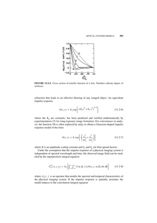 OPTICAL SYSTEMS MODELS       303




FIGURE 11.2-2. Cross section of transfer function of a lens. Numbers indicate degree of
misfocus.



refraction that leads to an effective blurring of any imaged object. An equivalent
impulse response

                                                         2      2 5 ⁄ 6
                          H ( x, y ) = K 1 exp  – ( K 2 x + K3 y )                    (11.2-6)
                                                                       

where the Kn are constants, has been predicted and verified mathematically by
experimentation (5) for long-exposure image formation. For convenience in analy-
sis, the function 5/6 is often replaced by unity to obtain a Gaussian-shaped impulse
response model of the form


                                                  x2                2
                                                                   y 
                             H ( x, y ) = K exp  –  -------- + --------             (11.2-7)
                                                  2b 2 2b 2  
                                                             x          y


where K is an amplitude scaling constant and bx and by are blur-spread factors.
   Under the assumption that the impulse response of a physical imaging system is
independent of spectral wavelength and time, the observed image field can be mod-
eled by the superposition integral equation


                (i)                    ∞ ∞                                         
              F O ( x, y, t j ) = O C  ∫ ∫ C ( α, β, t, λ )H ( x, y ; α, β ) dα dβ    (11.2-8)
                                        –∞ –∞                                      


where O C { · } is an operator that models the spectral and temporal characteristics of
the physical imaging system. If the impulse response is spatially invariant, the
model reduces to the convolution integral equation
 