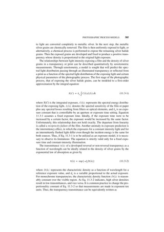 PHOTOGRAPHIC PROCESS MODELS           305

to light are converted completely to metallic silver. In the next step, the metallic
silver grains are chemically removed. The film is then uniformly exposed to light, or
alternatively, a chemical process is performed to expose the remaining silver halide
grains. Then the exposed grains are developed and fixed to produce a positive trans-
parency whose density is proportional to the original light exposure.
    The relationships between light intensity exposing a film and the density of silver
grains in a transparency or print can be described quantitatively by sensitometric
measurements. Through sensitometry, a model is sought that will predict the spec-
tral light distribution passing through an illuminated transparency or reflected from
a print as a function of the spectral light distribution of the exposing light and certain
physical parameters of the photographic process. The first stage of the photographic
process, that of exposing the silver halide grains, can be modeled to a first-order
approximation by the integral equation


                               X ( C ) = kx   ∫ C ( λ )L ( λ ) dλ                (11.3-1)


where X(C) is the integrated exposure, C ( λ ) represents the spectral energy distribu-
tion of the exposing light, L ( λ ) denotes the spectral sensitivity of the film or paper
plus any spectral losses resulting from filters or optical elements, and kx is an expo-
sure constant that is controllable by an aperture or exposure time setting. Equation
11.3-1 assumes a fixed exposure time. Ideally, if the exposure time were to be
increased by a certain factor, the exposure would be increased by the same factor.
Unfortunately, this relationship does not hold exactly. The departure from linearity
is called a reciprocity failure of the film. Another anomaly in exposure prediction is
the intermittency effect, in which the exposures for a constant intensity light and for
an intermittently flashed light differ even though the incident energy is the same for
both sources. Thus, if Eq. 11.3-1 is to be utilized as an exposure model, it is neces-
sary to observe its limitations: The equation is strictly valid only for a fixed expo-
sure time and constant-intensity illumination.
    The transmittance τ ( λ ) of a developed reversal or non-reversal transparency as a
function of wavelength can be ideally related to the density of silver grains by the
exponential law of absorption as given by


                                 τ ( λ ) = exp { – d e D ( λ ) }                 (11.3-2)


where D ( λ ) represents the characteristic density as a function of wavelength for a
reference exposure value, and de is a variable proportional to the actual exposure.
For monochrome transparencies, the characteristic density function D ( λ ) is reason-
ably constant over the visible region. As Eq. 11.3-2 indicates, high silver densities
result in low transmittances, and vice versa. It is common practice to change the pro-
portionality constant of Eq. 11.3-2 so that measurements are made in exponent ten
units. Thus, the transparency transmittance can be equivalently written as
 