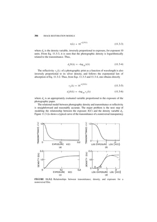 306      IMAGE RESTORATION MODELS


                                                   –dx D ( λ )
                                    τ ( λ ) = 10                                (11.3-3)

where dx is the density variable, inversely proportional to exposure, for exponent 10
units. From Eq. 11.3-3, it is seen that the photographic density is logarithmically
related to the transmittance. Thus,

                                 d x D ( λ ) = – log 10 τ ( λ )                 (11.3-4)

   The reflectivity r o ( λ ) of a photographic print as a function of wavelength is also
inversely proportional to its silver density, and follows the exponential law of
absorption of Eq. 11.3-2. Thus, from Eqs. 11.3-3 and 11.3-4, one obtains directly

                                                   –d x D ( λ )
                                  r o ( λ ) = 10                                (11.3-5)

                                d x D ( λ ) = – log 10 r o ( λ )                (11.3-6)

where dx is an appropriately evaluated variable proportional to the exposure of the
photographic paper.
   The relational model between photographic density and transmittance or reflectivity
is straightforward and reasonably accurate. The major problem is the next step of
modeling the relationship between the exposure X(C) and the density variable dx.
Figure 11.3-2a shows a typical curve of the transmittance of a nonreversal transparency




                        (a)                                           (b)




                        (c)                                           (d)

FIGURE 11.3-2. Relationships between transmittance, density, and exposure for a
nonreversal film.
 
