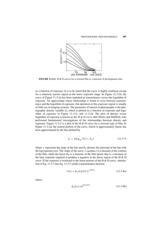 PHOTOGRAPHIC PROCESS MODELS        307




   FIGURE 11.3-3. H & D curves for a reversal film as a function of development time.



as a function of exposure. It is to be noted that the curve is highly nonlinear except
for a relatively narrow region in the lower exposure range. In Figure 11.3-2b, the
curve of Figure 11.3-2a has been replotted as transmittance versus the logarithm of
exposure. An approximate linear relationship is found to exist between transmit-
tance and the logarithm of exposure, but operation in this exposure region is usually
of little use in imaging systems. The parameter of interest in photography is the pho-
tographic density variable dx, which is plotted as a function of exposure and loga-
rithm of exposure in Figure 11.3-2c and 11.3-2d. The plot of density versus
logarithm of exposure is known as the H & D curve after Hurter and Driffield, who
performed fundamental investigations of the relationships between density and
exposure. Figure 11.3-3 is a plot of the H & D curve for a reversal type of film. In
Figure 11.3-2d, the central portion of the curve, which is approximately linear, has
been approximated by the line defined by


                               d x = γ [ log 10 X ( C ) – KF ]                 (11.3-7)


where γ represents the slope of the line and KF denotes the intercept of the line with
the log exposure axis. The slope of the curve γ (gamma,) is a measure of the contrast
of the film, while the factor KF is a measure of the film speed; that is, a measure of
the base exposure required to produce a negative in the linear region of the H & D
curve. If the exposure is restricted to the linear portion of the H & D curve, substitu-
tion of Eq. 11.3-7 into Eq. 11.3-3 yields a transmittance function

                                                               – γD ( λ )
                              τ ( λ ) = Kτ ( λ ) [ X ( C ) ]                  (11.3-8a)


where
                                                     γK F D ( λ )
                                    K τ ( λ ) ≡ 10                            (11.3-8b)
 