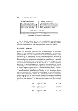 308     IMAGE RESTORATION MODELS




                      FIGURE 11.3-4. Color film integral tripack.



    With the exposure model of Eq. 11.3-1, the transmittance or reflection models of
Eqs. 11.3-3 and 11.3-5, and the H & D curve, or its linearized model of Eq. 11.3-7, it
is possible mathematically to model the monochrome photographic process.


11.3.2. Color Photography

Modern color photography systems utilize an integral tripack film, as illustrated in
Figure 11.3-4, to produce positive or negative transparencies. In a cross section of
this film, the first layer is a silver halide emulsion sensitive to blue light. A yellow
filter following the blue emulsion prevents blue light from passing through to the
green and red silver emulsions that follow in consecutive layers and are naturally
sensitive to blue light. A transparent base supports the emulsion layers. Upon devel-
opment, the blue emulsion layer is converted into a yellow dye transparency whose
dye concentration is proportional to the blue exposure for a negative transparency
and inversely proportional for a positive transparency. Similarly, the green and blue
emulsion layers become magenta and cyan dye layers, respectively. Color prints can
be obtained by a variety of processes (7). The most common technique is to produce
a positive print from a color negative transparency onto nonreversal color paper.
    In the establishment of a mathematical model of the color photographic process,
each emulsion layer can be considered to react to light as does an emulsion layer of
a monochrome photographic material. To a first approximation, this assumption is
correct. However, there are often significant interactions between the emulsion and
dye layers, Each emulsion layer possesses a characteristic sensitivity, as shown by
the typical curves of Figure 11.3-5. The integrated exposures of the layers are given
by

                             X R ( C ) = d R ∫ C ( λ )L R ( λ ) dλ            (11.3-9a)

                             XG ( C ) = d G ∫ C ( λ )L G ( λ ) dλ             (11.3-9b)

                             X B ( C ) = d B ∫ C ( λ )L B ( λ ) dλ            (11.3-9c)
 