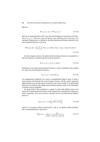 18       CONTINUOUS IMAGE MATHEMATICAL CHARACTERIZATION


Because

                                        R ( – τx, – τ y, – τ t ) = R∗ ( τx, τy, τt )                                  (1.4-12)

then for an image function with F real, the autocorrelation is real and an even func-
tion of τ x, τ y, τ t . The power spectral density, also called the power spectrum, of a
stationary image process is defined as the three-dimensional Fourier transform of its
autocorrelation function as given by

                              ∞       ∞      ∞
     W ( ω x, ω y, ω t ) =   ∫–∞ ∫–∞ ∫–∞ R ( τx, τy, τt ) exp { –i ( ωx τx + ωy τy + ω t τt ) } dτx dτy dτt
                                                                                                                      (1.4-13)

   In many imaging systems, the spatial and time image processes are separable so
that the stationary correlation function may be written as


                                        R ( τx, τy, τt ) = R xy ( τx, τy )Rt ( τ t )                                  (1.4-14)


Furthermore, the spatial autocorrelation function is often considered as the product
of x and y axis autocorrelation functions,

                                            R xy ( τ x, τ y ) = Rx ( τ x )R y ( τ y )                                 (1.4-15)

for computational simplicity. For scenes of manufactured objects, there is often a
large amount of horizontal and vertical image structure, and the spatial separation
approximation may be quite good. In natural scenes, there usually is no preferential
direction of correlation; the spatial autocorrelation function tends to be rotationally
symmetric and not separable.
   An image field is often modeled as a sample of a first-order Markov process for
which the correlation between points on the image field is proportional to their geo-
metric separation. The autocovariance function for the two-dimensional Markov
process is


                                                                2 2       2 2
                                  R xy ( τ x, τ y ) = C exp – α x τ x + α y τ y                                     (1.4-16)
                                                                                

where C is an energy scaling constant and α x and α y are spatial scaling constants.
The corresponding power spectrum is

                                                     1 -                              2C
                             W ( ω x, ω y ) = --------------- -----------------------------------------------------
                                                                                                                  -   (1.4-17)
                                                  α x αy 1 + [ ωx ⁄ α2 + ω2 ⁄ α2 ]
                                                                              2
                                                                                         x            y         y
 