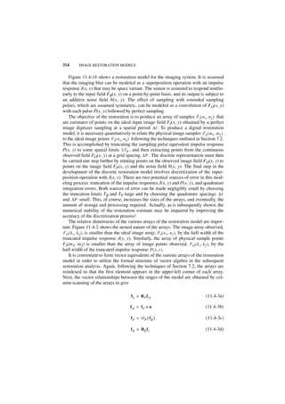 314      IMAGE RESTORATION MODELS


    Figure 11.4-1b shows a restoration model for the imaging system. It is assumed
that the imaging blur can be modeled as a superposition operation with an impulse
response J(x, y) that may be space variant. The sensor is assumed to respond nonlin-
early to the input field FB(x, y) on a point-by-point basis, and its output is subject to
an additive noise field N(x, y). The effect of sampling with extended sampling
pulses, which are assumed symmetric, can be modeled as a convolution of FO(x, y)
with each pulse P(x, y) followed by perfect sampling.
                                                                                    ˆ
    The objective of the restoration is to produce an array of samples F I ( n 1, n 2 ) that
are estimates of points on the ideal input image field FI(x, y) obtained by a perfect
image digitizer sampling at a spatial period ∆I . To produce a digital restoration
model, it is necessary quantitatively to relate the physical image samples FS ( m 1, m 2 )
to the ideal image points FI ( n 1, n 2 ) following the techniques outlined in Section 7.2.
This is accomplished by truncating the sampling pulse equivalent impulse response
P(x, y) to some spatial limits ± TP , and then extracting points from the continuous
observed field FO(x, y) at a grid spacing ∆P . The discrete representation must then
be carried one step further by relating points on the observed image field FO(x, y) to
points on the image field FP(x, y) and the noise field N(x, y). The final step in the
development of the discrete restoration model involves discretization of the super-
position operation with J(x, y). There are two potential sources of error in this mod-
eling process: truncation of the impulse responses J(x, y) and P(x, y), and quadrature
integration errors. Both sources of error can be made negligibly small by choosing
the truncation limits TB and TP large and by choosing the quadrature spacings ∆I
and ∆P small. This, of course, increases the sizes of the arrays, and eventually, the
amount of storage and processing required. Actually, as is subsequently shown, the
numerical stability of the restoration estimate may be impaired by improving the
accuracy of the discretization process!
    The relative dimensions of the various arrays of the restoration model are impor-
tant. Figure 11.4-2 shows the nested nature of the arrays. The image array observed,
FO ( k 1, k 2 ), is smaller than the ideal image array, F I ( n 1, n 2 ), by the half-width of the
truncated impulse response J(x, y). Similarly, the array of physical sample points
FS(m1, m2) is smaller than the array of image points observed, FO ( k 1, k 2 ), by the
half-width of the truncated impulse response P ( x, y ).
    It is convenient to form vector equivalents of the various arrays of the restoration
model in order to utilize the formal structure of vector algebra in the subsequent
restoration analysis. Again, following the techniques of Section 7.2, the arrays are
reindexed so that the first element appears in the upper-left corner of each array.
Next, the vector relationships between the stages of the model are obtained by col-
umn scanning of the arrays to give

                                         fS = BP fO                                    (11.4-3a)

                                         fO = fP + n                                   (11.4-3b)

                                         fP = O P { f B }                              (11.4-3c)

                                         f B = BB f I                                  (11.4-3d)
 