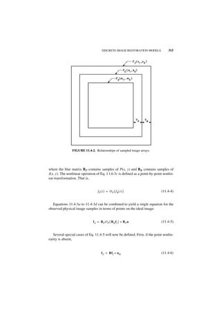 DISCRETE IMAGE RESTORATION MODELS            315




                FIGURE 11.4-2. Relationships of sampled image arrays.




where the blur matrix BP contains samples of P(x, y) and BB contains samples of
J(x, y). The nonlinear operation of Eq. 1 l.4-3c is defined as a point-by-point nonlin-
ear transformation. That is,


                                  fP ( i ) = OP { fB ( i ) }                  (11.4-4)


   Equations 11.4-3a to 11.4-3d can be combined to yield a single equation for the
observed physical image samples in terms of points on the ideal image:


                              fS = BP OP { BB fI } + BP n                     (11.4-5)


   Several special cases of Eq. 11.4-5 will now be defined. First, if the point nonlin-
earity is absent,


                                     fS = BfI + n B                           (11.4-6)
 