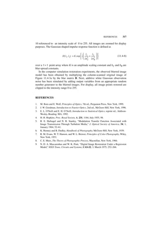 REFERENCES       317

10 referenced to an intensity scale of 0 to 255. All images are zoomed for display
purposes. The Gaussian-shaped impulse response function is defined as

                                                    l1              l2  
                            H ( l1, l 2 ) = K exp  –  -------- + --------  
                                                               -          -                    (11.4-8)
                                                    2b C 2b 2  
                                                               2
                                                                          R


over a 5 × 5 point array where K is an amplitude scaling constant and bC and bR are
blur-spread constants.
   In the computer simulation restoration experiments, the observed blurred image
model has been obtained by multiplying the column-scanned original image of
Figure 11.4-3a by the blur matrix B. Next, additive white Gaussian observation
noise has been simulated by adding output variables from an appropriate random
number generator to the blurred images. For display, all image points restored are
clipped to the intensity range 0 to 255.


REFERENCES

1.   M. Born and E. Wolf, Principles of Optics, 7th ed., Pergamon Press, New York, 1999.
2.   J. W. Goodman, Introduction to Fourier Optics, 2nd ed., McGraw-Hill, New York, 1996.
3.   E. L. O'Neill and E. H. O’Neill, Introduction to Statistical Optics, reprint ed., Addison-
     Wesley, Reading, MA, 1992.
4.   H. H. Hopkins, Proc. Royal Society, A, 231, 1184, July 1955, 98.
5.   R. E. Hufnagel and N. R. Stanley, “Modulation Transfer Function Associated with
     Image Transmission Through Turbulent Media,” J. Optical Society of America, 54, 1,
     January 1964, 52–61.
6.   K. Henney and B. Dudley, Handbook of Photography, McGraw-Hill, New York, 1939.
7.   R. M. Evans, W. T. Hanson, and W. L. Brewer, Principles of Color Photography, Wiley,
     New York, 1953.
8.   C. E. Mees, The Theory of Photographic Process, Macmillan, New York, 1966.
9.   N. D. A. Mascarenhas and W. K. Pratt, “Digital Image Restoration Under a Regression
     Model,” IEEE Trans. Circuits and Systems, CAS-22, 3, March 1975, 252–266.
 