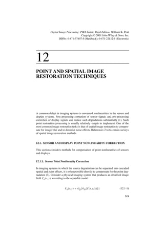 Digital Image Processing: PIKS Inside, Third Edition. William K. Pratt
                                        Copyright © 2001 John Wiley & Sons, Inc.
                     ISBNs: 0-471-37407-5 (Hardback); 0-471-22132-5 (Electronic)




12
POINT AND SPATIAL IMAGE
RESTORATION TECHNIQUES




A common defect in imaging systems is unwanted nonlinearities in the sensor and
display systems. Post processing correction of sensor signals and pre-processing
correction of display signals can reduce such degradations substantially (1). Such
point restoration processing is usually relatively simple to implement. One of the
most common image restoration tasks is that of spatial image restoration to compen-
sate for image blur and to diminish noise effects. References 2 to 6 contain surveys
of spatial image restoration methods.


12.1. SENSOR AND DISPLAY POINT NONLINEARITY CORRECTION

This section considers methods for compensation of point nonlinearities of sensors
and displays.


12.1.1. Sensor Point Nonlinearity Correction

In imaging systems in which the source degradation can be separated into cascaded
spatial and point effects, it is often possible directly to compensate for the point deg-
radation (7). Consider a physical imaging system that produces an observed image
field FO ( x, y ) according to the separable model


                           F O ( x, y ) = O Q { O D { C ( x, y, λ ) } }         (12.1-1)

                                                                                     319
 