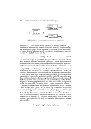 320      POINT AND SPATIAL IMAGE RESTORATION TECHNIQUES




            FIGURE 12.1-1. Point luminance correction for an image sensor.


where C ( x, y, λ ) is the spectral energy distribution of the input light field, OQ { · }
represents the point amplitude response of the sensor and O D { · } denotes the spatial
and wavelength responses. Sensor luminance correction can then be accomplished
by passing the observed image through a correction system with a point restoration
operator O R { · } ideally chosen such that

                                   OR { OQ { · } } = 1                           (12.1-2)

For continuous images in optical form, it may be difficult to implement a desired
point restoration operator if the operator is nonlinear. Compensation for images in
analog electrical form can be accomplished with a nonlinear amplifier, while digital
image compensation can be performed by arithmetic operators or by a table look-up
procedure.
    Figure 12.1-1 is a block diagram that illustrates the point luminance correction
methodology. The sensor input is a point light distribution function C that is con-
verted to a binary number B for eventual entry into a computer or digital processor.
In some imaging applications, processing will be performed directly on the binary
representation, while in other applications, it will be preferable to convert to a real
fixed-point computer number linearly proportional to the sensor input luminance. In
                                                                              ˜
the former case, the binary correction unit will produce a binary number B that is
designed to be linearly proportional to C, and in the latter case, the fixed-point cor-
                                                 ˜
rection unit will produce a fixed-point number C that is designed to be equal to C.
    A typical measured response B versus sensor input luminance level C is shown in
Figure 12.1-2a, while Figure 12.1-2b shows the corresponding compensated
response that is desired. The measured response can be obtained by scanning a gray
scale test chart of known luminance values and observing the digitized binary value
B at each step. Repeated measurements should be made to reduce the effects of
noise and measurement errors. For calibration purposes, it is convenient to regard
the binary-coded luminance as a fixed-point binary number. As an example, if the
luminance range is sliced to 4096 levels and coded with 12 bits, the binary represen-
tation would be


                      B = b8 b7 b6 b5 b4 b3 b2 b1. b–1 b–2 b–3 b–4               (12.1-3)
 