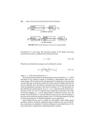 324     POINT AND SPATIAL IMAGE RESTORATION TECHNIQUES




            FIGURE 12.1-4. Point luminance correction of an image display.



normalized over a unit range. The measured response of the display and image
reconstruction system is modeled by the nonlinear function


                                           C = f {B}                            (12.1-10)


Therefore, the desired linear response can be obtained by setting

                                       ˜
                                   C max – C min ˜       ˜                 
                            ˜
                            B = g  B ------------------------------ + Cmin 
                                                                   -            (12.1-11)
                                              Bmax                         


where g { · } is the inverse function of f { · } .
   The experimental procedure for determining the correction function g { · } will be
described for the common example of producing a photographic print from an
image display. The first step involves the generation of a digital gray scale step chart
over the full range of the binary number B. Usually, about 16 equally spaced levels
of B are sufficient. Next, the reflective luminance must be measured over each step
of the developed print to produce a plot such as in Figure 12.1-5. The data points are
then fitted by the smooth analytic curve B = g { C }, which forms the desired trans-
formation of Eq. 12.1-10. It is important that enough bits be allocated to B so that
the discrete mapping g { · } can be approximated to sufficient accuracy. Also, the
                               ˜
number of bits allocated to B must be sufficient to prevent gray scale contouring as
the result of the nonlinear spacing of display levels. A 10-bit representation of B and
                             ˜
an 8-bit representation of B should be adequate in most applications.
   Image display devices such as cathode ray tube displays often exhibit spatial
luminance variation. Typically, a displayed image is brighter at the center of the dis-
play screen than at its periphery. Correction techniques, as described by Eq. 12.1-8,
can be utilized for compensation of spatial luminance variations.
 