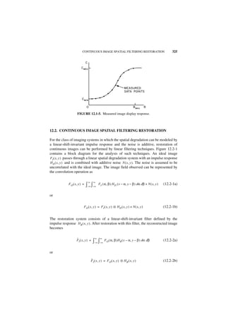 CONTINUOUS IMAGE SPATIAL FILTERING RESTORATION                               325




                    FIGURE 12.1-5. Measured image display response.



12.2. CONTINUOUS IMAGE SPATIAL FILTERING RESTORATION

For the class of imaging systems in which the spatial degradation can be modeled by
a linear-shift-invariant impulse response and the noise is additive, restoration of
continuous images can be performed by linear filtering techniques. Figure 12.2-1
contains a block diagram for the analysis of such techniques. An ideal image
FI ( x, y ) passes through a linear spatial degradation system with an impulse response
H D ( x, y ) and is combined with additive noise N ( x, y ). The noise is assumed to be
uncorrelated with the ideal image. The image field observed can be represented by
the convolution operation as

                                ∞     ∞
             F O ( x, y ) =   ∫– ∞ ∫– ∞    FI ( α, β ) H D ( x – α, y – β ) dα dβ + N ( x, y )   (12.2-1a)


or


                           FO ( x, y ) = F I ( x, y ) ᭺ H D ( x, y ) + N ( x, y )
                                                      ‫ء‬                                          (12.2-1b)


The restoration system consists of a linear-shift-invariant filter defined by the
impulse response H R ( x, y ). After restoration with this filter, the reconstructed image
becomes

                    ˆ                  ∞    ∞
                    F I ( x, y ) =   ∫–∞ ∫–∞ FO ( α, β )HR ( x – α, y – β ) dα dβ                (12.2-2a)


or
                                    ˆ
                                    F I ( x, y ) = F O ( x, y ) ᭺ H R ( x, y )
                                                                ‫ء‬                                (12.2-2b)
 