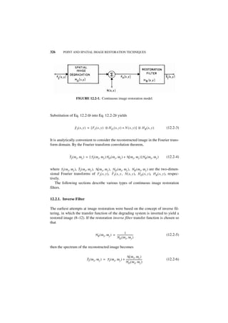 326        POINT AND SPATIAL IMAGE RESTORATION TECHNIQUES




                      FIGURE 12.2-1. Continuous image restoration model.



Substitution of Eq. 12.2-lb into Eq. 12.2-2b yields


                     ˆ
                     F I ( x, y ) = [ F I ( x, y ) ᭺ H D ( x, y ) + N ( x, y ) ] ᭺ H R ( x, y )
                                                   ‫ء‬                             ‫ء‬                         (12.2-3)


It is analytically convenient to consider the reconstructed image in the Fourier trans-
form domain. By the Fourier transform convolution theorem,


                ˆ
                F I ( ω x, ω y ) = [ F I ( ω x, ω y )H D ( ω x, ω y ) + N ( ω x, ω y ) ]H R ( ω x, ω y )   (12.2-4)


                        ˆ
where F I ( ω x, ω y ), F I ( ω x, ω y ), N ( ω x, ω y ), HD ( ω x, ω y ), H R ( ω x, ω y ) are the two-dimen-
                                                          ˆ
sional Fourier transforms of FI ( x, y ), F I ( x, y ) N ( x, y ), H D ( x, y ), H R ( x, y ), respec-
                                                                  ,
tively.
    The following sections describe various types of continuous image restoration
filters.


12.2.1. Inverse Filter

The earliest attempts at image restoration were based on the concept of inverse fil-
tering, in which the transfer function of the degrading system is inverted to yield a
restored image (8–12). If the restoration inverse filter transfer function is chosen so
that

                                                                           1
                                           H R ( ω x, ω y ) = ---------------------------
                                                                                        -                  (12.2-5)
                                                              H D ( ω x, ω y )

then the spectrum of the reconstructed image becomes

                                                                         N ( ω x, ω y )
                                 ˆ
                                 F I ( ω x, ω y ) = F I ( ω x, ω y ) + ---------------------------
                                                                                                 -         (12.2-6)
                                                                       H D ( ω x, ω y )
 