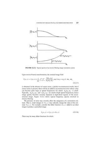 CONTINUOUS IMAGE SPATIAL FILTERING RESTORATION                                                327




      FIGURE 12.2-2. Typical spectra of an inverse filtering image restoration system.



Upon inverse Fourier transformation, the restored image field

                                 1        ∞    ∞       N ( ω x, ω y )
  ˆ
  FI ( x, y ) = FI ( x, y ) + --------
                              4π
                                     -
                                     2   ∫– ∞ ∫– ∞   --------------------------- exp { i ( ω x x + ω y y ) } dω x dω y
                                                     H D ( ω x, ω y )
                                                                               -

                                                                                                                         (12.2-7)

is obtained. In the absence of source noise, a perfect reconstruction results, but if
source noise is present, there will be an additive reconstruction error whose value
can become quite large at spatial frequencies for which HD ( ω x, ω y ) is small.
Typically, H D ( ω x, ω y ) and F I ( ω x, ω y ) are small at high spatial frequencies, hence
image quality becomes severely impaired in high-detail regions of the recon-
structed image. Figure 12.2-2 shows typical frequency spectra involved in
inverse filtering.
   The presence of noise may severely affect the uniqueness of a restoration esti-
mate. That is, small changes in N ( x, y ) may radically change the value of the esti-
       ˆ
mate F I ( x, y ) . For example, consider the dither function Z ( x, y ) added to an ideal
image to produce a perturbed image


                                          F Z ( x, y ) = F I ( x, y ) + Z ( x, y )                                       (12.2-8)

There may be many dither functions for which
 
