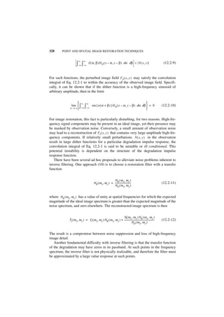 328      POINT AND SPATIAL IMAGE RESTORATION TECHNIQUES


                         ∞      ∞
                       ∫– ∞ ∫– ∞     Z ( α, β )H D ( x – α, y – β ) dα dβ < N ( x, y )                                       (12.2-9)



For such functions, the perturbed image field FZ ( x, y ) may satisfy the convolution
integral of Eq. 12.2-1 to within the accuracy of the observed image field. Specifi-
cally, it can be shown that if the dither function is a high-frequency sinusoid of
arbitrary amplitude, then in the limit


                     ∞              ∞                                                   
                lim  ∫          ∫        sin { n ( α + β ) } H D ( x – α, y – β ) dα dβ  = 0                              (12.2-10)
               n → ∞ – ∞ – ∞                                                            


For image restoration, this fact is particularly disturbing, for two reasons. High-fre-
quency signal components may be present in an ideal image, yet their presence may
be masked by observation noise. Conversely, a small amount of observation noise
may lead to a reconstruction of F I ( x, y ) that contains very large amplitude high-fre-
quency components. If relatively small perturbations N ( x, y ) in the observation
result in large dither functions for a particular degradation impulse response, the
convolution integral of Eq. 12.2-1 is said to be unstable or ill conditioned. This
potential instability is dependent on the structure of the degradation impulse
response function.
   There have been several ad hoc proposals to alleviate noise problems inherent to
inverse filtering. One approach (10) is to choose a restoration filter with a transfer
function


                                                               H K ( ω x, ω y )
                                            H R ( ω x, ω y ) = ---------------------------
                                                                                         -                                  (12.2-11)
                                                               H D ( ω x, ω y )


where H K ( ω x, ω y ) has a value of unity at spatial frequencies for which the expected
magnitude of the ideal image spectrum is greater than the expected magnitude of the
noise spectrum, and zero elsewhere. The reconstructed image spectrum is then


                                                                    N ( ω x, ω y )H K ( ω x, ω y )
              ˆ
              F I ( ω x, ω y ) = F I ( ω x, ω y )H K ( ω x, ω y ) + -----------------------------------------------------
                                                                                                                        -   (12.2-12)
                                                                                 H D ( ω x, ω y )


The result is a compromise between noise suppression and loss of high-frequency
image detail.
   Another fundamental difficulty with inverse filtering is that the transfer function
of the degradation may have zeros in its passband. At such points in the frequency
spectrum, the inverse filter is not physically realizable, and therefore the filter must
be approximated by a large value response at such points.
 