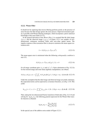 CONTINUOUS IMAGE SPATIAL FILTERING RESTORATION                                  329

12.2.2. Wiener Filter

It should not be surprising that inverse filtering performs poorly in the presence of
noise because the filter design ignores the noise process. Improved restoration qual-
ity is possible with Wiener filtering techniques, which incorporate a priori statistical
knowledge of the noise field (13–17).
    In the general derivation of the Wiener filter, it is assumed that the ideal image
FI ( x, y ) and the observed image F O ( x, y ) of Figure 12.2-1 are samples of two-
dimensional, continuous stochastic fields with zero-value spatial means. The
impulse response of the restoration filter is chosen to minimize the mean-square res-
toration error

                                                                ˆ            2
                                       E = E { [ F I ( x, y ) – FI ( x, y ) ] }                       (12.2-13)


The mean-square error is minimized when the following orthogonality condition is
met (13):

                                                      ˆ
                                  E { [ FI ( x, y ) – FI ( x, y ) ]F O ( x′, y′ ) } = 0               (12.2-14)


for all image coordinate pairs ( x, y ) and ( x′, y′ ). Upon substitution of Eq. 12.2-2a
for the restored image and some linear algebraic manipulation, one obtains

                                  ∞    ∞
E { FI ( x, y )FO ( x, y ) } =   ∫–∞ ∫–∞ E { FO ( α, β )FO ( x′, y′ ) }HR ( x – α, y – β ) dα dβ      (12.2-15)


Under the assumption that the ideal image and observed image are jointly stationary,
the expectation terms can be expressed as covariance functions, as in Eq. 1.4-8. This
yields


                                      ∞    ∞
    K F F ( x – x′, y – y′ ) =
        I   O                      ∫– ∞ ∫– ∞ K F    O FO
                                                           ( α – x′, β – y′ )H R ( x – α, y – β ) dα dβ (12.2-16)


Then, taking the two-dimensional Fourier transform of both sides of Eq. 12.2-16 and
solving for H R ( ω x, ω y ) , the following general expression for the Wiener filter trans-
fer function is obtained:

                                                          W F F ( ω x, ω y )
                                       HR ( ω x, ω y ) = -------------------------------------
                                                                  I O
                                                                                                      (12.2-17)
                                                         W F F ( ω x, ω y )
                                                                        O   O




In the special case of the additive noise model of Figure 12.2-1:
 