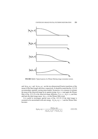CONTINUOUS IMAGE SPATIAL FILTERING RESTORATION                                                  331




      FIGURE 12.2-3. Typical spectra of a Wiener filtering image restoration system.



and MI ( ω x, ω y ) and M N ( ω x, ω y ) are the two-dimensional Fourier transforms of the
means of the ideal image and noise, respectively. It should be noted that Eq. 12.2-22
accommodates spatially varying mean models. In practice, it is common to estimate
the mean of the observed image by its spatial average M O ( x, y ) and apply the Wiener
filter of Eq. 12.2-19 to the observed image difference F O ( x, y ) – M O ( x, y ), and then
add back the ideal image mean M I ( x, y ) to the Wiener filter result.
    It is useful to investigate special cases of Eq. 12.2-19. If the ideal image is
assumed to be uncorrelated with unit energy, W F I ( ω x, ω y ) = 1 and the Wiener filter
becomes


                                                                H ∗ ( ω x, ω y )
                                                                     D
                       H R ( ω x, ω y ) = ---------------------------------------------------------------------
                                                                                                              -   (12.2-23)
                                                                          2
                                            H D ( ω x, ω y ) + W N ( ω x, ω y )
 
