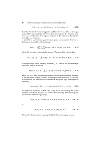 20     CONTINUOUS IMAGE MATHEMATICAL CHARACTERIZATION


                  E { G ( x, y, t ) } = E { O F { F ( x, y, t ) } } = O F { E { F ( x, y, t ) } }           (1.4-22)

It can be shown that if a system operator is additive linear, and if the system input
image field is stationary in the strict sense, the system output is also stationary in the
strict sense. Furthermore, if the input is stationary in the wide sense, the output is
also wide-sense stationary.
    Consider an additive linear space-invariant system whose output is described by
the three-dimensional convolution integral

                                   ∞    ∞       ∞
              G ( x, y, t ) =     ∫–∞ ∫–∞ ∫–∞ F ( x – α, y – β, t – γ )H ( α, β, γ ) dα d β dγ              (1.4-23)

where H(x, y, t) is the system impulse response. The mean of the output is then

                              ∞     ∞   ∞
     E { G ( x, y, t ) } =   ∫–∞ ∫–∞ ∫–∞ E { F ( x – α, y – β, t – γ ) }H ( α, β, γ ) dα dβ dγ              (1.4-24)


If the input image field is stationary, its mean η F is a constant that may be brought
outside the integral. As a result,

                                            ∞       ∞   ∞
            E { G ( x, y, t ) } = η F ∫         ∫ ∫         H ( α, β, γ ) dα dβ dγ = η F H ( 0, 0, 0 )      (1.4-25)
                                            –∞ –∞ – ∞


where H ( 0, 0, 0 ) is the transfer function of the linear system evaluated at the origin
in the spatial-time frequency domain. Following the same techniques, it can easily
be shown that the autocorrelation functions of the system input and output are
related by

             R G ( τ x, τ y, τ t ) = RF ( τx, τy, τt ) ᭺ H ( τx, τ y, τ t ) ᭺ H ∗ ( – τx, – τ y, – τ t )
                                                       *                    *                               (1.4-26)

Taking Fourier transforms on both sides of Eq. 1.4-26 and invoking the Fourier
transform convolution theorem, one obtains the relationship between the power
spectra of the input and output image,

              W G ( ω x, ω y, ω t ) = W F ( ω x, ω y, ω t )H ( ω x, ω y, ω t )H ∗ ( ω x, ω y, ω t )        (1.4-27a)

or

                                                                                            2
                       WG ( ω x, ω y, ω t ) = W F ( ω x, ω y, ω t ) H ( ω x, ω y, ω t )                    (1.4-27b)


This result is found useful in analyzing the effect of noise in imaging systems.
 