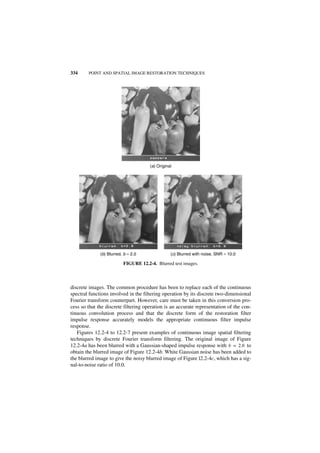 334     POINT AND SPATIAL IMAGE RESTORATION TECHNIQUES




                                      (a) Original




              (b) Blurred, b = 2.0               (c) Blurred with noise, SNR = 10.0

                          FIGURE 12.2-4. Blurred test images.



discrete images. The common procedure has been to replace each of the continuous
spectral functions involved in the filtering operation by its discrete two-dimensional
Fourier transform counterpart. However, care must be taken in this conversion pro-
cess so that the discrete filtering operation is an accurate representation of the con-
tinuous convolution process and that the discrete form of the restoration filter
impulse response accurately models the appropriate continuous filter impulse
response.
   Figures 12.2-4 to 12.2-7 present examples of continuous image spatial filtering
techniques by discrete Fourier transform filtering. The original image of Figure
12.2-4a has been blurred with a Gaussian-shaped impulse response with b = 2.0 to
obtain the blurred image of Figure 12.2-4b. White Gaussian noise has been added to
the blurred image to give the noisy blurred image of Figure l2.2-4c, which has a sig-
nal-to-noise ratio of 10.0.
 