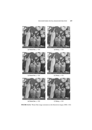 PSEUDOINVERSE SPATIAL IMAGE RESTORATION               337




          (a) Noise-free, r = 0.9                       (b) Noisy, r = 0.9




           (c) Noise-free, r = 0.5                      (d ) Noisy, r = 0.5




          (e) Noise-free, r = 0.0                       (f ) Noisy, r = 0.0

FIGURE 12.2-6. Wiener filter image restoration on the blurred test images; SNR = 10.0.
 