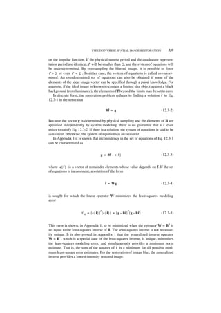 PSEUDOINVERSE SPATIAL IMAGE RESTORATION                339

on the impulse function. If the physical sample period and the quadrature represen-
tation period are identical, P will be smaller than Q, and the system of equations will
be underdetermined. By oversampling the blurred image, it is possible to force
P > Q or even P = Q . In either case, the system of equations is called overdeter-
mined. An overdetermined set of equations can also be obtained if some of the
elements of the ideal image vector can be specified through a priori knowledge. For
example, if the ideal image is known to contain a limited size object against a black
background (zero luminance), the elements of f beyond the limits may be set to zero.
                                                                               ˆ
    In discrete form, the restoration problem reduces to finding a solution f to Eq.
12.3-1 in the sense that

                                             ˆ
                                            Bf = g                                (12.3-2)

Because the vector g is determined by physical sampling and the elements of B are
specified independently by system modeling, there is no guarantee that a f even     ˆ
exists to satisfy Eq. 12.3-2. If there is a solution, the system of equations is said to be
consistent; otherwise, the system of equations is inconsistent.
   In Appendix 1 it is shown that inconsistency in the set of equations of Eq. 12.3-1
can be characterized as


                                        g = Bf + e { f }                          (12.3-3)


where e { f } is a vector of remainder elements whose value depends on f. If the set
of equations is inconsistent, a solution of the form


                                            ˆ = Wg
                                            f                                     (12.3-4)


is sought for which the linear operator W minimizes the least-squares modeling
error


                       E M = [ e { ˆ } ] [ e { ˆ } ] = [ g – Bf ] [ g – Bf ]
                                                              ˆ          ˆ
                                       T                        T
                                   f           f                                  (12.3-5)


This error is shown, in Appendix 1, to be minimized when the operator W = B$ is
set equal to the least-squares inverse of B. The least-squares inverse is not necessar-
ily unique. It is also proved in Appendix 1 that the generalized inverse operator
W = B–, which is a special case of the least-squares inverse, is unique, minimizes
the least-squares modeling error, and simultaneously provides a minimum norm
estimate. That is, the sum of the squares of ˆ is a minimum for all possible mini-
                                               f
mum least-square error estimates. For the restoration of image blur, the generalized
inverse provides a lowest-intensity restored image.
 