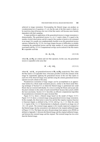 PSEUDOINVERSE SPATIAL IMAGE RESTORATION              341

achieved in image restoration. Oversampling the blurred image can produce an
overdetermined set of equations ( P > Q ), but the rank of the blur matrix is likely to
be much less than Q because the rows of the blur matrix will become more linearly
dependent with finer sampling.
   A major problem in application of the generalized inverse to image restoration is
dimensionality. The generalized inverse is a Q × P matrix where P is equal to the
number of pixel observations and Q is equal to the number of pixels to be estimated
in an image. It is usually not computationally feasible to use the generalized inverse
operator, defined by Eq. 12.3-8, over large images because of difficulties in reliably
computing the generalized inverse and the large number of vector multiplications
associated with Eq. 12.3-4. Computational savings can be realized if the blur matrix
B is separable such that

                                      B = BC ⊗ B R                           (12.3-10)

where BC and BR are column and row blur operators. In this case, the generalized
inverse is separable in the sense that

                                      –      –    –
                                  B       = BC ⊗ BR                          (12.3-11)

        –         –
where B C and B R are generalized inverses of BC and BR, respectively. Thus, when
the blur matrix is of separable form, it becomes possible to form the estimate of the
image by sequentially applying the generalized inverse of the row blur matrix to
each row of the observed image array and then using the column generalized inverse
operator on each column of the array.
   Pseudoinverse restoration of large images can be accomplished in an approxi-
mate fashion by a block mode restoration process, similar to the block mode filter-
ing technique of Section 9.3, in which the blurred image is partitioned into small
blocks that are restored individually. It is wise to overlap the blocks and accept only
the pixel estimates in the center of each restored block because these pixels exhibit
the least uncertainty. Section 12.3.3 describes an efficient computational algorithm
for pseudoinverse restoration for space-invariant blur.
   Figure l2.3-1a shows a blurred image based on the model of Figure 11.5-3.
Figure 12.3-1b shows a restored image using generalized inverse image restoration.
In this example, the observation is noise free and the blur impulse response function
is Gaussian shaped, as defined in Eq. 11.5-8, with bR = bC = 1.2. Only the center
8 × 8 region of the 12 × 12 blurred picture is displayed, zoomed to an image size of
256 × 256 pixels. The restored image appears to be visually improved compared to
the blurred image, but the restoration is not identical to the original unblurred image
of Figure 11.5-3a. The figure also gives the percentage least-squares error (PLSE) as
defined in Appendix 3, between the blurred image and the original unblurred image,
and between the restored image and the original. The restored image has less error
than the blurred image.
 