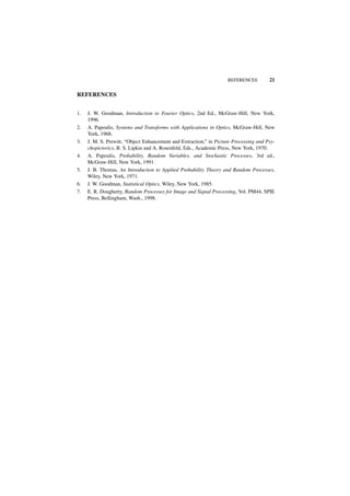 REFERENCES         21

REFERENCES


1.   J. W. Goodman, Introduction to Fourier Optics, 2nd Ed., McGraw-Hill, New York,
     1996.
2.   A. Papoulis, Systems and Transforms with Applications in Optics, McGraw-Hill, New
     York, 1968.
3.   J. M. S. Prewitt, “Object Enhancement and Extraction,” in Picture Processing and Psy-
     chopictorics, B. S. Lipkin and A. Rosenfeld, Eds., Academic Press, New York, 1970.
4.   A. Papoulis, Probability, Random Variables, and Stochastic Processes, 3rd ed.,
     McGraw-Hill, New York, 1991.
5.   J. B. Thomas, An Introduction to Applied Probability Theory and Random Processes,
     Wiley, New York, 1971.
6.   J. W. Goodman, Statistical Optics, Wiley, New York, 1985.
7.   E. R. Dougherty, Random Processes for Image and Signal Processing, Vol. PM44, SPIE
     Press, Bellingham, Wash., 1998.
 