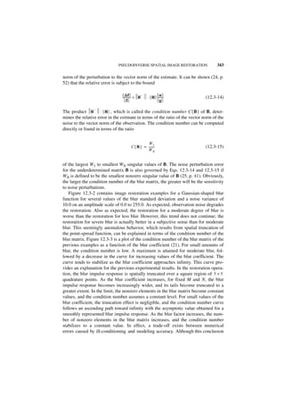 PSEUDOINVERSE SPATIAL IMAGE RESTORATION               343

norm of the perturbation to the vector norm of the estimate. It can be shown (24, p.
52) that the relative error is subject to the bound

                                   ∆f
                                ----------- < B
                                                –          n-
                                                    ⋅ B --------              (12.3-14)
                                     f                     g

                –
The product B ⋅ B , which is called the condition number C{B} of B, deter-
mines the relative error in the estimate in terms of the ratio of the vector norm of the
noise to the vector norm of the observation. The condition number can be computed
directly or found in terms of the ratio


                                                 W1
                                       C { B } = -------
                                                       -                      (12.3-15)
                                                 WN


of the largest W1 to smallest WN singular values of B. The noise perturbation error
for the underdetermined matrix B is also governed by Eqs. 12.3-14 and 12.3-15 if
WN is defined to be the smallest nonzero singular value of B (25, p. 41). Obviously,
the larger the condition number of the blur matrix, the greater will be the sensitivity
to noise perturbations.
   Figure 12.3-2 contains image restoration examples for a Gaussian-shaped blur
function for several values of the blur standard deviation and a noise variance of
10.0 on an amplitude scale of 0.0 to 255.0. As expected, observation noise degrades
the restoration. Also as expected, the restoration for a moderate degree of blur is
worse than the restoration for less blur. However, this trend does not continue; the
restoration for severe blur is actually better in a subjective sense than for moderate
blur. This seemingly anomalous behavior, which results from spatial truncation of
the point-spread function, can be explained in terms of the condition number of the
blur matrix. Figure 12.3-3 is a plot of the condition number of the blur matrix of the
previous examples as a function of the blur coefficient (21). For small amounts of
blur, the condition number is low. A maximum is attained for moderate blur, fol-
lowed by a decrease in the curve for increasing values of the blur coefficient. The
curve tends to stabilize as the blur coefficient approaches infinity. This curve pro-
vides an explanation for the previous experimental results. In the restoration opera-
tion, the blur impulse response is spatially truncated over a square region of 5 × 5
quadrature points. As the blur coefficient increases, for fixed M and N, the blur
impulse response becomes increasingly wider, and its tails become truncated to a
greater extent. In the limit, the nonzero elements in the blur matrix become constant
values, and the condition number assumes a constant level. For small values of the
blur coefficient, the truncation effect is negligible, and the condition number curve
follows an ascending path toward infinity with the asymptotic value obtained for a
smoothly represented blur impulse response. As the blur factor increases, the num-
ber of nonzero elements in the blur matrix increases, and the condition number
stabilizes to a constant value. In effect, a trade-off exists between numerical
errors caused by ill-conditioning and modeling accuracy. Although this conclusion
 