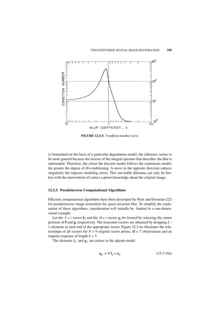 PSEUDOINVERSE SPATIAL IMAGE RESTORATION              345




                       FIGURE 12.3-3. Condition number curve.




is formulated on the basis of a particular degradation model, the inference seems to
be more general because the inverse of the integral operator that describes the blur is
unbounded. Therefore, the closer the discrete model follows the continuous model,
the greater the degree of ill-conditioning. A move in the opposite direction reduces
singularity but imposes modeling errors. This inevitable dilemma can only be bro-
ken with the intervention of correct a priori knowledge about the original image.


12.3.3. Pseudoinverse Computational Algorithms

Efficient computational algorithms have been developed by Pratt and Davarian (22)
for pseudoinverse image restoration for space-invariant blur. To simplify the expla-
nation of these algorithms, consideration will initially be limited to a one-dimen-
sional example.
   Let the N × 1 vector fT and the M × 1 vector g T be formed by selecting the center
portions of f and g, respectively. The truncated vectors are obtained by dropping L -
1 elements at each end of the appropriate vector. Figure 12.3-4a illustrates the rela-
tionships of all vectors for N = 9 original vector points, M = 7 observations and an
impulse response of length L = 3.
   The elements f T and g T are entries in the adjoint model


                                   q E = Cf E + n E                         (12.3-16a)
 