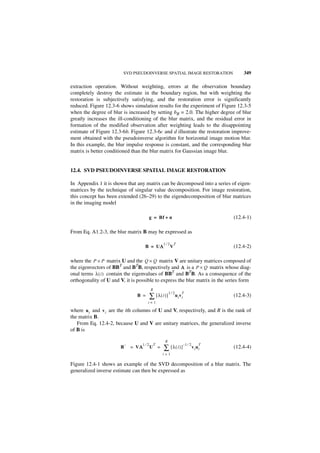 SVD PSEUDOINVERSE SPATIAL IMAGE RESTORATION                          349

extraction operation. Without weighting, errors at the observation boundary
completely destroy the estimate in the boundary region, but with weighting the
restoration is subjectively satisfying, and the restoration error is significantly
reduced. Figure 12.3-6 shows simulation results for the experiment of Figure 12.3-5
when the degree of blur is increased by setting bR = 2.0. The higher degree of blur
greatly increases the ill-conditioning of the blur matrix, and the residual error in
formation of the modified observation after weighting leads to the disappointing
estimate of Figure 12.3-6b. Figure 12.3-6c and d illustrate the restoration improve-
ment obtained with the pseudoinverse algorithm for horizontal image motion blur.
In this example, the blur impulse response is constant, and the corresponding blur
matrix is better conditioned than the blur matrix for Gaussian image blur.


12.4. SVD PSEUDOINVERSE SPATIAL IMAGE RESTORATION

In Appendix 1 it is shown that any matrix can be decomposed into a series of eigen-
matrices by the technique of singular value decomposition. For image restoration,
this concept has been extended (26–29) to the eigendecomposition of blur matrices
in the imaging model

                                            g = Bf + n                                    (12.4-1)

From Eq. A1.2-3, the blur matrix B may be expressed as

                                                    1⁄2       T
                                       B = UΛ
                                            Λ             V                               (12.4-2)

where the P × P matrix U and the Q × Q matrix V are unitary matrices composed of
the eigenvectors of BBT and BTB, respectively and Λ is a P × Q matrix whose diag-
onal terms λ ( i ) contain the eigenvalues of BBT and BTB. As a consequence of the
orthogonality of U and V, it is possible to express the blur matrix in the series form
                                            R
                                                          1⁄2
                                            ∑ [ λ( i )]
                                                                     T
                                 B =                            u i vi                    (12.4-3)
                                        i=1

where ui and v i are the ith columns of U and V, respectively, and R is the rank of
the matrix B.
   From Eq. 12.4-2, because U and V are unitary matrices, the generalized inverse
of B is

                                                     R
                                      1⁄2                                –1 ⁄ 2
                                                    ∑ [ λ( i ) ]
                           –                    T                                     T
                       B       = VΛ
                                  Λ         U =                                   vi ui   (12.4-4)
                                                    i=1

Figure 12.4-1 shows an example of the SVD decomposition of a blur matrix. The
generalized inverse estimate can then be expressed as
 