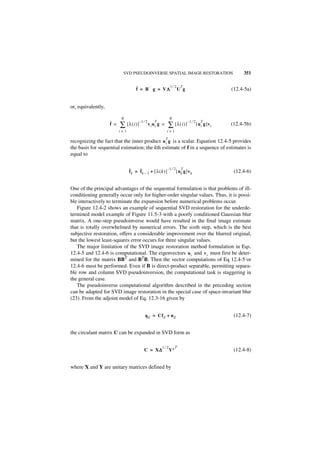 SVD PSEUDOINVERSE SPATIAL IMAGE RESTORATION                                     351


                                     ˆ = B– g = VΛ1 ⁄ 2 U T g
                                     f           Λ                                                    (12.4-5a)


or, equivalently,

                           R                                       R
                    ˆ =                   –1 ⁄ 2                              –1 ⁄ 2
                          ∑                                        ∑ [λ(i)]
                                                      T                                   T
                    f           [λ(i )]            vi ui g =                           [ u i g ]v i   (12.4-5b)
                          i=1                                  i=1

                                                               T
recognizing the fact that the inner product u i g is a scalar. Equation 12.4-5 provides
the basis for sequential estimation; the kth estimate of f in a sequence of estimates is
equal to


                                 ˆ = ˆ                    –1 ⁄ 2 T
                                 fk  fk – 1 + [ λ ( k ) ]       [ u k g ]v k                           (12.4-6)


One of the principal advantages of the sequential formulation is that problems of ill-
conditioning generally occur only for higher-order singular values. Thus, it is possi-
ble interactively to terminate the expansion before numerical problems occur.
   Figure 12.4-2 shows an example of sequential SVD restoration for the underde-
termined model example of Figure 11.5-3 with a poorly conditioned Gaussian blur
matrix. A one-step pseudoinverse would have resulted in the final image estimate
that is totally overwhelmed by numerical errors. The sixth step, which is the best
subjective restoration, offers a considerable improvement over the blurred original,
but the lowest least-squares error occurs for three singular values.
   The major limitation of the SVD image restoration method formulation in Eqs.
12.4-5 and 12.4-6 is computational. The eigenvectors ui and v i must first be deter-
mined for the matrix BBT and BTB. Then the vector computations of Eq 12.4-5 or
12.4-6 must be performed. Even if B is direct-product separable, permitting separa-
ble row and column SVD pseudoinversion, the computational task is staggering in
the general case.
   The pseudoinverse computational algorithm described in the preceding section
can be adapted for SVD image restoration in the special case of space-invariant blur
(23). From the adjoint model of Eq. 12.3-16 given by


                                              q E = Cf E + n E                                         (12.4-7)


the circulant matrix C can be expanded in SVD form as

                                                          1⁄2         T
                                             C = X∆
                                                  ∆                Y∗                                  (12.4-8)


where X and Y are unitary matrices defined by
 