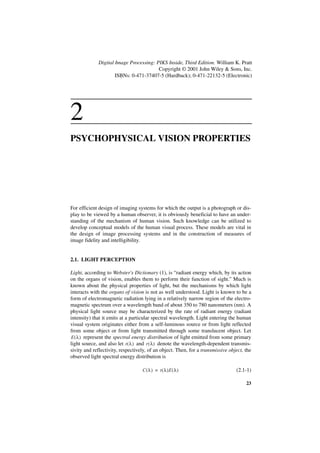 Digital Image Processing: PIKS Inside, Third Edition. William K. Pratt
                                        Copyright © 2001 John Wiley & Sons, Inc.
                     ISBNs: 0-471-37407-5 (Hardback); 0-471-22132-5 (Electronic)




2
PSYCHOPHYSICAL VISION PROPERTIES




For efficient design of imaging systems for which the output is a photograph or dis-
play to be viewed by a human observer, it is obviously beneficial to have an under-
standing of the mechanism of human vision. Such knowledge can be utilized to
develop conceptual models of the human visual process. These models are vital in
the design of image processing systems and in the construction of measures of
image fidelity and intelligibility.


2.1. LIGHT PERCEPTION

Light, according to Webster's Dictionary (1), is “radiant energy which, by its action
on the organs of vision, enables them to perform their function of sight.” Much is
known about the physical properties of light, but the mechanisms by which light
interacts with the organs of vision is not as well understood. Light is known to be a
form of electromagnetic radiation lying in a relatively narrow region of the electro-
magnetic spectrum over a wavelength band of about 350 to 780 nanometers (nm). A
physical light source may be characterized by the rate of radiant energy (radiant
intensity) that it emits at a particular spectral wavelength. Light entering the human
visual system originates either from a self-luminous source or from light reflected
from some object or from light transmitted through some translucent object. Let
E ( λ ) represent the spectral energy distribution of light emitted from some primary
light source, and also let t ( λ ) and r ( λ ) denote the wavelength-dependent transmis-
sivity and reflectivity, respectively, of an object. Then, for a transmissive object, the
observed light spectral energy distribution is

                                   C ( λ ) = t ( λ )E ( λ )                      (2.1-1)

                                                                                      23
 