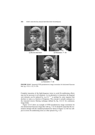 354     POINT AND SPATIAL IMAGE RESTORATION TECHNIQUES




            (a) Blurred observation                     (b) Restoration, T = 58




                                 (c ) Restoration, T = 60

FIGURE 12.4-3. Sequential SVD pseudoinverse image restoration for horizontal Gaussian
blur, bR = 3.0, L = 23, J = 256.



Complete truncation of the high-frequency terms to avoid ill-conditioning effects
may not be necessary in all situations. As an alternative to truncation, the diagonal
                                               –1 ⁄ 2
zero elements can be replaced by [ ∆T ( T ) ]         or perhaps by some sequence that
declines in value as a function of frequency. This concept is actually analogous to
the truncated inverse filtering technique defined by Eq. 12.2-11 for continuous
image fields.
   Figure 12.4-3 shows an example of SVD pseudoinverse image restoration for
one-dimensional Gaussian image blur with bR = 3.0. It should be noted that the res-
toration attempt with the standard pseudoinverse shown in Figure 12.3-6b was sub-
ject to severe ill-conditioning errors at a blur spread of bR = 2.0.
 