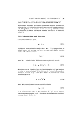 STATISTICAL ESTIMATION SPATIAL IMAGE RESTORATION                 355

12.5. STATISTICAL ESTIMATION SPATIAL IMAGE RESTORATION

A fundamental limitation of pseudoinverse restoration techniques is that observation
noise may lead to severe numerical instability and render the image estimate unus-
able. This problem can be alleviated in some instances by statistical restoration
techniques that incorporate some a priori statistical knowledge of the observation
noise (21).


12.5.1. Regression Spatial Image Restoration

Consider the vector-space model


                                       g = Bf + n                                (12.5-1)


for a blurred image plus additive noise in which B is a P × Q blur matrix and the
noise is assumed to be zero mean with known covariance matrix Kn. The regression
method seeks to form an estimate

                                        ˆ
                                        f = Wg                                   (12.5-2)


where W is a restoration matrix that minimizes the weighted error measure

                                ˆ            ˆ   T       –1 ˆ
                            Θ { f } = [ g – Bf ] K n [ g – Bf ]                  (12.5-3)


Minimization of the restoration error can be accomplished by the classical method
                                         ˆ                   ˆ
of setting the partial derivative of Θ { f } with respect to f to zero. In the underdeter-
mined case, for which P < Q , it can be shown (30) that the minimum norm estimate
regression operator is


                                            –1       –        –1
                                  W = [K B] K                                    (12.5-4)


where K is a matrix obtained from the spectral factorization

                                                      T
                                       K n = KK                                  (12.5-5)

                                                                   2
of the noise covariance matrix K n. For white noise, K = σ n I, and the regression
operator assumes the form of a rank P generalized inverse for an underdetermined
system as given by Eq. 12.3-8b.
 