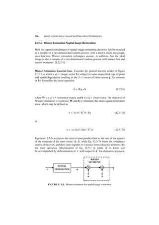 356     POINT AND SPATIAL IMAGE RESTORATION TECHNIQUES


12.5.2. Wiener Estimation Spatial Image Restoration

With the regression technique of spatial image restoration, the noise field is modeled
as a sample of a two-dimensional random process with a known mean and covari-
ance function. Wiener estimation techniques assume, in addition, that the ideal
image is also a sample of a two-dimensional random process with known first and
second moments (21,22,31).


Wiener Estimation: General Case. Consider the general discrete model of Figure
12.5-1 in which a Q × 1 image vector f is subject to some unspecified type of point
and spatial degradation resulting in the P × 1 vector of observations g. An estimate
of f is formed by the linear operation

                                      ˆ = Wg + b
                                      f                                        (12.5-6)


where W is a Q × P restoration matrix and b is a Q × 1 bias vector. The objective of
Wiener estimation is to choose W and b to minimize the mean-square restoration
error, which may be defined as


                                E = E{[f – ˆ] [f – ˆ] }
                                             T
                                           f       f                          (12.5-7a)


or


                             E = tr { E { [ f – ˆ ] [ f – ˆ ] } }
                                                             T
                                                f         f                   (12.5-7b)


Equation 12.5-7a expresses the error in inner-product form as the sum of the squares
of the elements of the error vector [ f – ˆ ], while Eq. 12.5-7b forms the covariance
                                          f
matrix of the error, and then sums together its variance terms (diagonal elements) by
the trace operation. Minimization of Eq. 12.5-7 in either of its forms can
be accomplished by differentiation of E with respect to ˆ . An alternative approach,
                                                            f




            FIGURE 12.5-1. Wiener estimation for spatial image restoration.
 