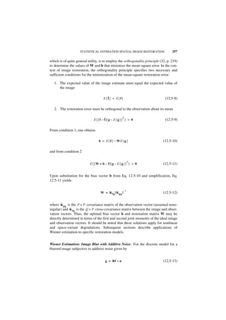 STATISTICAL ESTIMATION SPATIAL IMAGE RESTORATION                357

which is of quite general utility, is to employ the orthogonality principle (32, p. 219)
to determine the values of W and b that minimize the mean-square error. In the con-
text of image restoration, the orthogonality principle specifies two necessary and
sufficient conditions for the minimization of the mean-square restoration error:

   1. The expected value of the image estimate must equal the expected value of
      the image

                                     E{ ˆ} = E{f }
                                        f                                      (12.5-8)

   2. The restoration error must be orthogonal to the observation about its mean

                              E{[f – ˆ][g – E{g }] } = 0
                                                  T
                                     f                                         (12.5-9)

From condition 1, one obtains

                                 b = E { f } – WE { g }                       (12.5-10)

and from condition 2

                                                            T
                           E{[ W + b – f][g – E{g }] } = 0                    (12.5-11)


Upon substitution for the bias vector b from Eq. 12.5-10 and simplification, Eq.
12.5-11 yields

                                                       –1
                                   W = K fg [ K gg ]                          (12.5-12)


where K gg is the P × P covariance matrix of the observation vector (assumed nons-
ingular) and K fg is the Q × P cross-covariance matrix between the image and obser-
vation vectors. Thus, the optimal bias vector b and restoration matrix W may be
directly determined in terms of the first and second joint moments of the ideal image
and observation vectors. It should be noted that these solutions apply for nonlinear
and space-variant degradations. Subsequent sections describe applications of
Wiener estimation to specific restoration models.


Wiener Estimation: Image Blur with Additive Noise. For the discrete model for a
blurred image subjective to additive noise given by


                                      g = Bf + n                              (12.5-13)
 