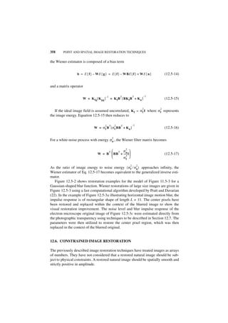 358     POINT AND SPATIAL IMAGE RESTORATION TECHNIQUES


the Wiener estimator is composed of a bias term


                 b = E { f } – WE { g } = E { f } – WBE { f } + WE { n }             (12.5-14)


and a matrix operator

                                         –1            T           T        –1
                     W = K fg [ K gg ]        = K f B [ BK f B + K n ]               (12.5-15)

                                                                            2    2
   If the ideal image field is assumed uncorrelated, K f = σ f I where σ f represents
the image energy. Equation 12.5-15 then reduces to

                                     2 T           2   T           –1
                             W = σ f B [ σ f BB + K n ]                              (12.5-16)

                                               2
For a white-noise process with energy σ n , the Wiener filter matrix becomes

                                                           2
                                     T   T σn 
                                W = B  BB + ----- I
                                                 -                                   (12.5-17)
                                                2
                                             σ            f

                                                               2        2
As the ratio of image energy to noise energy ( σ f ⁄ σ n ) approaches infinity, the
Wiener estimator of Eq. 12.5-17 becomes equivalent to the generalized inverse esti-
mator.
   Figure 12.5-2 shows restoration examples for the model of Figure 11.5-3 for a
Gaussian-shaped blur function. Wiener restorations of large size images are given in
Figure 12.5-3 using a fast computational algorithm developed by Pratt and Davarian
(22). In the example of Figure 12.5-3a illustrating horizontal image motion blur, the
impulse response is of rectangular shape of length L = 11. The center pixels have
been restored and replaced within the context of the blurred image to show the
visual restoration improvement. The noise level and blur impulse response of the
electron microscope original image of Figure 12.5-3c were estimated directly from
the photographic transparency using techniques to be described in Section 12.7. The
parameters were then utilized to restore the center pixel region, which was then
replaced in the context of the blurred original.


12.6. CONSTRAINED IMAGE RESTORATION

The previously described image restoration techniques have treated images as arrays
of numbers. They have not considered that a restored natural image should be sub-
ject to physical constraints. A restored natural image should be spatially smooth and
strictly positive in amplitude.
 