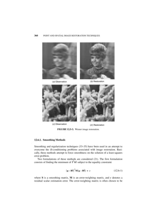 360     POINT AND SPATIAL IMAGE RESTORATION TECHNIQUES




                (a) Observation                         (b) Restoration




                (c) Observation                         (d ) Restoration

                     FIGURE 12.5-3. Wiener image restoration.



12.6.1. Smoothing Methods

Smoothing and regularization techniques (33–35) have been used in an attempt to
overcome the ill-conditioning problems associated with image restoration. Basi-
cally, these methods attempt to force smoothness on the solution of a least-squares
error problem.
   Two formulations of these methods are considered (21). The first formulation
consists of finding the minimum of ˆ Sf subject to the equality constraint
                                    f ˆ
                                     T




                                     ˆ T          ˆ
                              [ g – Bf ] M [ g – Bf ] = e                  (12.6-1)

where S is a smoothing matrix, M is an error-weighting matrix, and e denotes a
residual scalar estimation error. The error-weighting matrix is often chosen to be
 