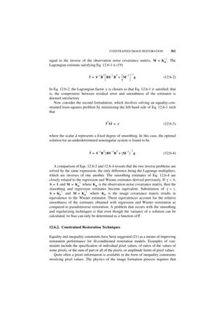 CONSTRAINED IMAGE RESTORATION            361

                                                                                 –1
equal to the inverse of the observation noise covariance matrix, M = K n . The
Lagrangian estimate satisfying Eq. 12.6-1 is (19)

                                 –1 T – 1 T 1 –1                –1
                            ˆ
                            f = S B BS B + -- M
                                            -                        g           (12.6-2)
                                            γ

In Eq. 12.6-2, the Lagrangian factor γ is chosen so that Eq. 12.6-1 is satisfied; that
is, the compromise between residual error and smoothness of the estimator is
deemed satisfactory.
    Now consider the second formulation, which involves solving an equality-con-
strained least-squares problem by minimizing the left-hand side of Eq. 12.6-1 such
that

                                          ˆT ˆ
                                          f Sf = d                               (12.6-3)


where the scalar d represents a fixed degree of smoothing. In this case, the optimal
solution for an underdetermined nonsingular system is found to be


                            ˆ = S –1 B T [ BS – 1 B T + γM– 1 ] –1 g
                            f                                                    (12.6-4)


   A comparison of Eqs. 12.6-2 and 12.6-4 reveals that the two inverse problems are
solved by the same expression, the only difference being the Lagrange multipliers,
which are inverses of one another. The smoothing estimates of Eq. 12.6-4 are
closely related to the regression and Wiener estimates derived previously. If γ = 0,
                     –1
S = I and M = K n where K n is the observation noise covariance matrix, then the
smoothing and regression estimates become equivalent. Substitution of γ = 1,
       –1                –1
S = K f and M = K n where K f is the image covariance matrix results in
equivalence to the Wiener estimator. These equivalences account for the relative
smoothness of the estimates obtained with regression and Wiener restoration as
compared to pseudoinverse restoration. A problem that occurs with the smoothing
and regularizing techniques is that even though the variance of a solution can be
calculated, its bias can only be determined as a function of f.


12.6.2. Constrained Restoration Techniques

Equality and inequality constraints have been suggested (21) as a means of improving
restoration performance for ill-conditioned restoration models. Examples of con-
straints include the specification of individual pixel values, of ratios of the values of
some pixels, or the sum of part or all of the pixels, or amplitude limits of pixel values.
    Quite often a priori information is available in the form of inequality constraints
involving pixel values. The physics of the image formation process requires that
 