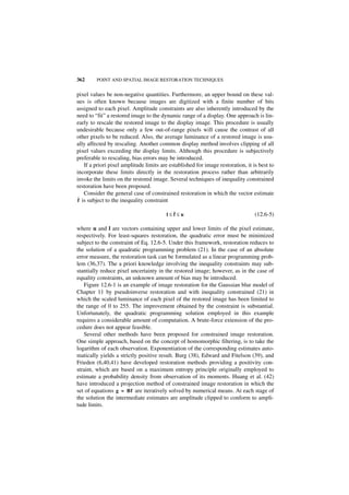 362      POINT AND SPATIAL IMAGE RESTORATION TECHNIQUES


pixel values be non-negative quantities. Furthermore, an upper bound on these val-
ues is often known because images are digitized with a finite number of bits
assigned to each pixel. Amplitude constraints are also inherently introduced by the
need to “fit” a restored image to the dynamic range of a display. One approach is lin-
early to rescale the restored image to the display image. This procedure is usually
undesirable because only a few out-of-range pixels will cause the contrast of all
other pixels to be reduced. Also, the average luminance of a restored image is usu-
ally affected by rescaling. Another common display method involves clipping of all
pixel values exceeding the display limits. Although this procedure is subjectively
preferable to rescaling, bias errors may be introduced.
   If a priori pixel amplitude limits are established for image restoration, it is best to
incorporate these limits directly in the restoration process rather than arbitrarily
invoke the limits on the restored image. Several techniques of inequality constrained
restoration have been proposed.
   Consider the general case of constrained restoration in which the vector estimate
ˆ
f is subject to the inequality constraint

                                        l≤ˆ≤u
                                          f                                      (12.6-5)

where u and l are vectors containing upper and lower limits of the pixel estimate,
respectively. For least-squares restoration, the quadratic error must be minimized
subject to the constraint of Eq. 12.6-5. Under this framework, restoration reduces to
the solution of a quadratic programming problem (21). In the case of an absolute
error measure, the restoration task can be formulated as a linear programming prob-
lem (36,37). The a priori knowledge involving the inequality constraints may sub-
stantially reduce pixel uncertainty in the restored image; however, as in the case of
equality constraints, an unknown amount of bias may be introduced.
   Figure 12.6-1 is an example of image restoration for the Gaussian blur model of
Chapter 11 by pseudoinverse restoration and with inequality constrained (21) in
which the scaled luminance of each pixel of the restored image has been limited to
the range of 0 to 255. The improvement obtained by the constraint is substantial.
Unfortunately, the quadratic programming solution employed in this example
requires a considerable amount of computation. A brute-force extension of the pro-
cedure does not appear feasible.
   Several other methods have been proposed for constrained image restoration.
One simple approach, based on the concept of homomorphic filtering, is to take the
logarithm of each observation. Exponentiation of the corresponding estimates auto-
matically yields a strictly positive result. Burg (38), Edward and Fitelson (39), and
Frieden (6,40,41) have developed restoration methods providing a positivity con-
straint, which are based on a maximum entropy principle originally employed to
estimate a probability density from observation of its moments. Huang et al. (42)
have introduced a projection method of constrained image restoration in which the
set of equations g = Bf are iteratively solved by numerical means. At each stage of
the solution the intermediate estimates are amplitude clipped to conform to ampli-
tude limits.
 