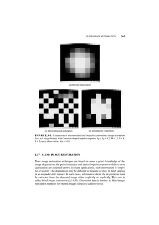 BLIND IMAGE RESTORATION             363




                                   (a) Blurred observation




          (b) Unconstrained restoration                (c) Constrained restoration

FIGURE 12.6-1. Comparison of unconstrained and inequality constrained image restoration
for a test image blurred with Gaussian-shaped impulse response. bR = bC = 1.2, M = 12, N = 8,
L = 5; noisy observation, Var = 10.0.




12.7. BLIND IMAGE RESTORATION

Most image restoration techniques are based on some a priori knowledge of the
image degradation; the point luminance and spatial impulse responses of the system
degradation are assumed known. In many applications, such information is simply
not available. The degradation may be difficult to measure or may be time varying
in an unpredictable manner. In such cases, information about the degradation must
be extracted from the observed image either explicitly or implicitly. This task is
called blind image restoration (5,19,43). Discussion here is limited to blind image
restoration methods for blurred images subject to additive noise.
 