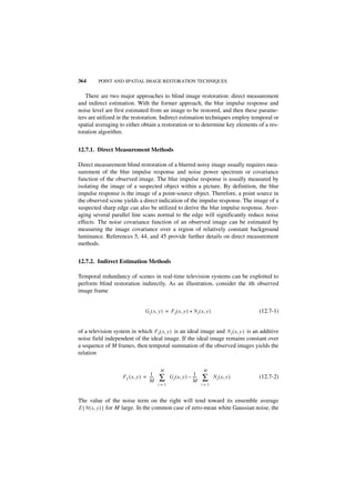 364      POINT AND SPATIAL IMAGE RESTORATION TECHNIQUES


   There are two major approaches to blind image restoration: direct measurement
and indirect estimation. With the former approach, the blur impulse response and
noise level are first estimated from an image to be restored, and then these parame-
ters are utilized in the restoration. Indirect estimation techniques employ temporal or
spatial averaging to either obtain a restoration or to determine key elements of a res-
toration algorithm.


12.7.1. Direct Measurement Methods

Direct measurement blind restoration of a blurred noisy image usually requires mea-
surement of the blur impulse response and noise power spectrum or covariance
function of the observed image. The blur impulse response is usually measured by
isolating the image of a suspected object within a picture. By definition, the blur
impulse response is the image of a point-source object. Therefore, a point source in
the observed scene yields a direct indication of the impulse response. The image of a
suspected sharp edge can also be utilized to derive the blur impulse response. Aver-
aging several parallel line scans normal to the edge will significantly reduce noise
effects. The noise covariance function of an observed image can be estimated by
measuring the image covariance over a region of relatively constant background
luminance. References 5, 44, and 45 provide further details on direct measurement
methods.


12.7.2. Indirect Estimation Methods

Temporal redundancy of scenes in real-time television systems can be exploited to
perform blind restoration indirectly. As an illustration, consider the ith observed
image frame


                                  Gi ( x, y ) = FI ( x, y ) + N i ( x, y )                  (12.7-1)


of a television system in which F I ( x, y ) is an ideal image and N i ( x, y ) is an additive
noise field independent of the ideal image. If the ideal image remains constant over
a sequence of M frames, then temporal summation of the observed images yields the
relation

                                           M                          M
                                    1-                          1-
                     FI ( x, y ) = ----
                                   M      ∑     G i ( x, y ) – ----
                                                               M      ∑      N i ( x, y )   (12.7-2)
                                          i=1                         i=1


The value of the noise term on the right will tend toward its ensemble average
E { N ( x, y ) } for M large. In the common case of zero-mean white Gaussian noise, the
 