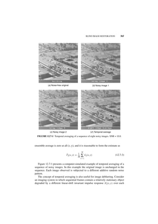 BLIND IMAGE RESTORATION            365




             (a) Noise-free original                                    (b) Noisy image 1




               (c) Noisy image 2                                   (d ) Temporal average

  FIGURE 12.7-1 Temporal averaging of a sequence of eight noisy images. SNR = 10.0.


ensemble average is zero at all (x, y), and it is reasonable to form the estimate as

                                                       M
                                 ˆ               1
                                 F I ( x, y ) = ----
                                                M
                                                   -   ∑ G i ( x, y )                       (12.7-3)
                                                       i=1


   Figure 12.7-1 presents a computer-simulated example of temporal averaging of a
sequence of noisy images. In this example the original image is unchanged in the
sequence. Each image observed is subjected to a different additive random noise
pattern.
   The concept of temporal averaging is also useful for image deblurring. Consider
an imaging system in which sequential frames contain a relatively stationary object
degraded by a different linear-shift invariant impulse response H i ( x, y ) over each
 